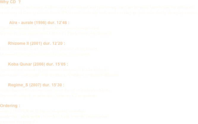 Why CD  ?
While mpeg-3 and mpeg-4 allows quick download and previewing, they are however insufficient for adequate                   rendering of these synthesis based (PhM) and timbrally rich works as they project onto slowly changing canvas.

        Aïra - aurale (1998) dur. 12’48 : 
Timbre oriented and synthesis based sound composition
keywords: tube simulation, CHANT / PatchWork, 4.0 channels.

       Rhizome II (2001) dur. 12’20 :
Electro-acoustic work based on a plucked string model.
keywords: strings, excitation, Genesis, 5.1 channels.

       Koba Qunar (2006) dur. 15’05 :
Synthesis isn’t dead - it just sounds that way ! (Luke Dubois)
keywords: reed-model with feedback, Modalys, n-channel diffusion.

       Regime_S (2007) dur. 15’30 :
Multichannel Electro-acoustic work based on multiple objects.
keywords: objects in networks, Genesis, 8.2 projection.

Ordering :
price : 150 DKR or 20 euros (shipping excluded)
mailorder : click order (to recieve bank transfer information)
payment via paypal : 